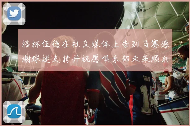格林伍德在社交媒体上告别马赛感谢球迷支持并祝愿俱乐部未来顺利